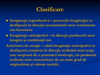 Clasificare
 Imaginaţia reproductivă – procesele imaginaţiei se
desfăşoară în direcţia reconstituirii unor evenimente
sau fenomene
 Imaginaţia anticipativă – în direcţia producerii unor
imagini şi combinaţii noi
Activitatea de creaţie – când imaginaţia anticipativă se
desfăşoară conştient în direcţia realizării unui scop,
este susţinută de o puternică motivaţie, iar produsele
realizate sunt caracterizate de un mare grad de
originalitate şi valoare socială.
 