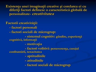 Existenţa unei imaginaţii creative şi corelarea ei cu
diferiţi factori definesc o caracteristică globală de
personalitate- creativitatea
Factorii creativităţii:
- factori personali
- factori sociali de microgrup:
- sistemul cognitiv: gândire, experienţă
cognitivă, informaţii
- motivaţia
- factori volitivi: perseverenţa, curajul
confruntării, tenacitatea
- aptitudinile
- atitudinile
- factori sociali de microgrup
 