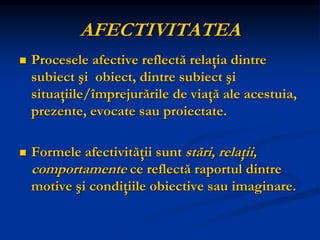 AFECTIVITATEA
 Procesele afective reflectă relaţia dintre
subiect şi obiect, dintre subiect şi
situaţiile/împrejurările de viaţă ale acestuia,
prezente, evocate sau proiectate.
 Formele afectivităţii sunt stări, relaţii,
comportamente ce reflectă raportul dintre
motive şi condiţiile obiective sau imaginare.
 