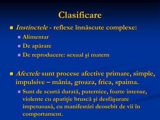 Clasificare
 Instinctele - reflexe înnăscute complexe:
 Alimentar
 De apărare
 De reproducere: sexual şi matern
 Afectele sunt procese afective primare, simple,
impulsive – mânia, groaza, frica, spaima.
 Sunt de scurtă durată, puternice, foarte intense,
violente cu apariţie bruscă şi desfăşurare
impetuoasă, cu manifestări deosebit de vii în
comportament.
 