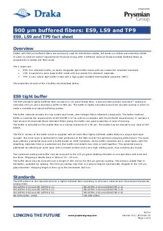 900 µm buffered fibers: ES9, LS9 and TP9
LINKING THE FUTURE www.prysmiangroup.com
B13 e
Version 4.0 | 2015-06-19
Page 1 of 4
ES9, LS9 and TP9 fact sheet
Overview
Cables with 900 µm buffered fibers are commonly used for distribution cables, full break out cables and assembly cables.
In order to meet all market requirements Prysmian Group offer 3 different styles of Draka branded buffered fibers as
components in cables and fiber cords.
The 3 styles are:
 ES9; Our standard buffer, an easily strippable tight buffer made with low smoke fire retardant materials.
 LS9: A special dry semi loose buffer made with low smoke fire retardant materials.
 TP9: A very robust tight buffer made with a high grade modified thermoplastic polyester (PBT).
The properties of each of the 3 buffers are described below.
ES9 tight buffer
The ES9 standard tightly buffered fiber consist of a 1% proof tested fiber, a dual acrylate primary Colorlock™ coating to
nominally 242 µm and a secondary buffer to 900 µm. The buffer is tightly extruded around the acrylate coating in order to
make a versatile and robust buffering system.
The buffer material consists of a low smoke and fumes, zero halogen flame retardant compounds. The buffer material
fulfills or exceeds the requirements of IEC 60290-2-27 as well as is complies with the EU RoHS requirements. It contains a
high amount of advanced flame retardant fillers giving the buffer very good properties in case of burning.
The buffer is extruded on the coated fiber to a narrow tolerance of ± 50 µm. The buffer may be colored to any color of IEC
60304.
The MK II version of the buffer which is supplied with all multi-fiber tightly buffered cables feature a unique dual layer
concept. The inner layer is optimized for best protection of the fiber and for the optimum stripping performance. The outer
layer address a potential issue with a buffer based on LSHF materials: As the buffer materials are in close family with the
sheathing materials there is a potential risk that buffer and sheath may stick or melt together. This potential issue is
addressed by selecting an outer layer with a smooth surface and a very high melting point, thus avoiding any issues.
The combined coating and buffer may be removed to the 125 µm glass cladding diameter in one operation with ease and
low force. Stripping is ideally done in bites of 15 – 25 mm.
The buffer alone may be removed over a length of 150 mm to the 242 µm primary coating. The primary coated fiber is
thereafter, available for splicing. The 242 µm coating may then in a second step be mechanically stripped to the 125 µm
glass diameter. Stripping length is then up to the mentioned 150 mm.
Standards
The ES9 adhere to the requirements for a tightly buffered fiber according to all known national and international standards,
among them:
IEC 60794-2-10 and IEC 60794-2-11 EN 60794-2-10 and EN 60794-2-11
IEC 60794-2-20 and IEC 60794-2-21 EN 60794-2-20 and EN 60794-2-21
IEC 60794-2-50 and IEC 60794-2-51 EN 60794-2-50 and EN 60794-2-51
GR-409-CORE : 2008 GR-409-CORE
 