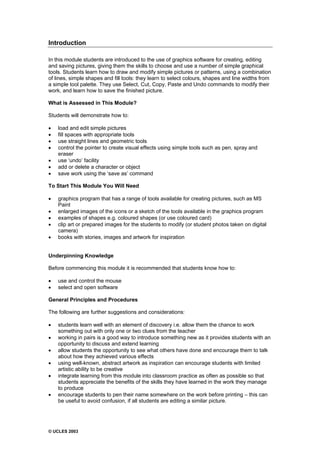 © UCLES 2003
Introduction
In this module students are introduced to the use of graphics software for creating, editing
and saving pictures, giving them the skills to choose and use a number of simple graphical
tools. Students learn how to draw and modify simple pictures or patterns, using a combination
of lines, simple shapes and fill tools: they learn to select colours, shapes and line widths from
a simple tool palette. They use Select, Cut, Copy, Paste and Undo commands to modify their
work, and learn how to save the finished picture.
What is Assessed in This Module?
Students will demonstrate how to:
· load and edit simple pictures
· fill spaces with appropriate tools
· use straight lines and geometric tools
· control the pointer to create visual effects using simple tools such as pen, spray and
eraser
· use ‘undo’ facility
· add or delete a character or object
· save work using the ‘save as’ command
To Start This Module You Will Need
· graphics program that has a range of tools available for creating pictures, such as MS
Paint
· enlarged images of the icons or a sketch of the tools available in the graphics program
· examples of shapes e.g. coloured shapes (or use coloured card)
· clip art or prepared images for the students to modify (or student photos taken on digital
camera)
· books with stories, images and artwork for inspiration
Underpinning Knowledge
Before commencing this module it is recommended that students know how to:
· use and control the mouse
· select and open software
General Principles and Procedures
The following are further suggestions and considerations:
· students learn well with an element of discovery i.e. allow them the chance to work
something out with only one or two clues from the teacher
· working in pairs is a good way to introduce something new as it provides students with an
opportunity to discuss and extend learning
· allow students the opportunity to see what others have done and encourage them to talk
about how they achieved various effects
· using well-known, abstract artwork as inspiration can encourage students with limited
artistic ability to be creative
· integrate learning from this module into classroom practice as often as possible so that
students appreciate the benefits of the skills they have learned in the work they manage
to produce
· encourage students to pen their name somewhere on the work before printing – this can
be useful to avoid confusion, if all students are editing a similar picture.
 