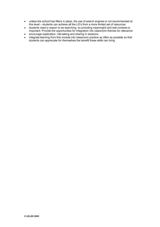© UCLES 2003
· unless the school has filters in place, the use of search engines is not recommended at
this level – students can achieve all the LO’s from a more limited set of resources
· students need a reason to be searching, so providing meaningful and real contexts is
important. Provide the opportunities for integration into classroom themes for relevance
· encourage exploration, risk-taking and sharing in sessions
· integrate learning from this module into classroom practice as often as possible so that
students can appreciate for themselves the benefit these skills can bring
 