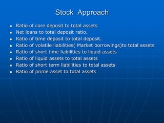 Stock Approach
 Ratio of core deposit to total assets
 Net loans to total deposit ratio.
 Ratio of time deposit to total deposit.
 Ratio of volatile liabilities( Market borrowings)to total assets
 Ratio of short time liabilities to liquid assets
 Ratio of liquid assets to total assets
 Ratio of short term liabilities to total assets
 Ratio of prime asset to total assets
 
