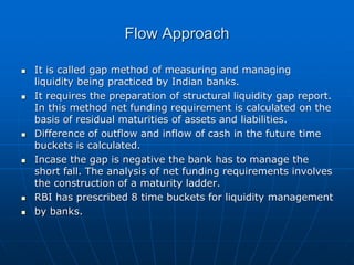 Flow Approach
 It is called gap method of measuring and managing
liquidity being practiced by Indian banks.
 It requires the preparation of structural liquidity gap report.
In this method net funding requirement is calculated on the
basis of residual maturities of assets and liabilities.
 Difference of outflow and inflow of cash in the future time
buckets is calculated.
 Incase the gap is negative the bank has to manage the
short fall. The analysis of net funding requirements involves
the construction of a maturity ladder.
 RBI has prescribed 8 time buckets for liquidity management
 by banks.
 