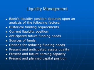 Liquidity Management
 Bank’s liquidity position depends upon an
analysis of the following factors:
 Historical funding requirements
 Current liquidity position
 Anticipated future funding needs
 Sources of funds
 Options for reducing funding needs
 Present and anticipated assets quality
 Present and future earning capacity
 Present and planned capital position
 
