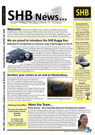 Welcome to the Autumn edition of our customer newsletter packed full of
everything you need to know about SHB and what we’ve been up to over the last few
months. Find out about our brand new buggy buses, how we’ve been supporting our char-
ities and much much more! Please keep an eye out for our next edition coming shortly.
SHBNews...
AutumnEdition2014
Follow us on Facebook and Twitter
CentralReservations:01794511458
SHB Group Head Office
18 Premier Way, Abbey Park
Industrial Estate, Romsey,
Hampshire
SO51 9DQ
Tel: 01794 511458
Fax: 01794 511468
Email: enquiries@shb.co.uk
Website: www.shb.co.uk
Weoffertailoredflexiblesolutionstomeetalldemands
Meet the Team...
We are the only vehicle hire company in the UK to have four self-built, double decker buses for trans-
porting our prestigious range of up to 1000 buggies and ATVs across the country. Aptly
named, Buggy Bus, each one has been modified by our expert team to carry
up to 13 buggies to allow more exhibition time at shows and more
time dedicated to our customers. Originally a standard truck, our
talented team of fabricators were able to modify each vehicle add-
ing an extra section to help transport double the amount of buggies
from our vast selection to and from shows and events.
We have two black and two white buses kitted out in SHB livery
that was specifically designed to reflect SHB by our communications
team. The buggies will be travelling the breadth of the UK over the coming weeks attend-
ing shows and festivals. One was recently used at Farnborough International Airshow where SHB were the
official suppliers. Make sure to keep an eye out for one of our buggies on a road near you, because we enjoy
interacting with our customers please feel free email through any photos you may have to our tenders and
communications team at tenders@shb.co.uk
We are proud to introduce the SHB Buggy Bus:
Photo taken by Phil Bagg, security team
Awards...
We have been shortlisted
for the Fleet Van Awards
2014 for Rental Company
of the year and Supplier
of the year.
Winners will be
announced at
their ceremony in
September.
Events...
At the end of September
we’ll be at the Emergency
Services Show at the NEC
in Birmingham. As we’ll be
in the same location as last
year, feel free to join us for
refreshments.
New to the fleet...
In time for Christmas we
are building a new range
of fridge vans to add to
our current fleet and have
recently ordered a new
batch of third generation
Iveco Daily’s.
Kirsty Harvey - Hire Controller/Business Development Support
Dedicated to transporting our exclusive range of golf buggies in the UK
Another year comes to an end at Glastonbury
Survey Results...
We would like to thank
everyone who took the
time to complete our
recent survey. Adrian
Davies, Director of Plant
and Transport at Alun
Griffiths was randomly
selected as our winner.
Congratulations Adrian!
Since its humble beginnings in 1970, Glastonbury has seen some
of the biggest line ups of musicians of our generation.
From rock ‘n’ roll legends the Rolling Stones to booty shaking
Beyonce, everyone wants a glimpse of some of the world’s biggest
performers, and again, SHB were there to help support the event
that stretches over 90 acres of land.
SHB have been supplying the world’s largest festival with vehicles
for over 10 years, and 2014 was no different. This year they had
approximately 240 vehicles on hire ranging from golf buggies to
4x4s, transit vans, tippers and dropsides.
With a reported 250,000 party-goers at this year’s event our dedi-
cated team certainly had a lot of work on their hands.
The picture on the right really sums up one crazy week but we
can’t wait to do it all over again next year!
Kirsty has been working for SHB for seven years. She began her career with SHB back in November 2007 as a
Receptionist at our Head Office in Romsey before moving to the Hire Department as a Hire Controller a year
later. As a Hire Controller Kirsty’s main duties involve taking general hires, from the initial
enquiry stage through to putting bookings onto the system, dealing with national ac-
counts and supporting our customers with their hire options. Earlier this year Kirsty was
promoted to Business Development Support and the Hire Office Deputy Supervisor,
this added responsibility centres around networking with customers within the local
area. Kirsty has also been paramount to our success with Glastonbury festival. For
the past two years Kirsty has remained onsite managing the vehicles and handling
any problems that have occurred. Kirsty says she’s enjoyed her time with SHB and
hopes to see the company continuously grow and develop.
 
