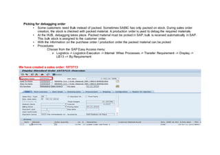 Picking for debagging order
• Some customers need Bulk instead of packed. Sometimes SABIC has only packed on stock. During sales order
creation, the stock is checked with packed material. A production order is used to debag the required materials.
• At the HUB, debagging takes place. Packed material must be picked in SAP; bulk is received automatically in SAP.
This bulk stock is assigned to the customer order.
• With the information on the purchase order / production order the packed material can be picked
• Procedures
Choose from the SAP Easy Access menu:
 Logistics -> Logistics Execution -> Internal Whse Processes -> Transfer Requirement -> Display ->
LB13 –> By Requirement
We have created a sales order: 1073713
 