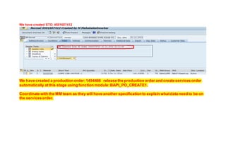 We have created STO: 4501607412
We have created a production order:1494466 release the production order and create services order
automatically atthis stage using function module:BAPI_PO_CREATE1.
Coordinate with the MM team as they will have another specificationto explain whatdata need to be on
the servicesorder.
 