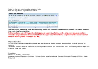 Select the first item and choose the calculation button
Note: it is only allowed to pick from one affiliate
After the picking the transfer order is automatically printed and confirmed. The warehouse operator can use the print out
to process the physical picking.
In the next step we will trigger the debagging program by clickingon the shipment check in button:
since the organizationalstructure has been changedwe will maintain a shipmentfor the sales order on
the SPC mirror plants and not in the WH.
Shipment check in
Via the Dispatch advice and the web portal the HUB and Haulier the service providers will be informed to deliver goods to the
customer.
The haulier arrives at the HUB and checks in with shipment documents. The administrative check in and the registration of the truck
id is done in the SAP system.
Procedures:
Choose via the Easy Access menu:
Logistics->Logistics Execution->Outbound Process->Goods Issue for Outbound Delivery->Shipment->Change->VT02N – Single
Documents
 