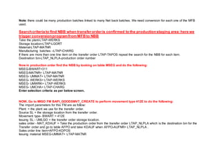 Note: there could be many production batches linked to many Net back batches. We need conversion for each one of the MFB
used.
Searchcriteria to find NBB when transferorderis confirmed to the productionstaging area:here we
trigger conversionprogram from MFB to NBB
Take the plant-LTAP-WERKS
Storage location-LTAP-LGORT
Material-LTAP-MATNR
Manufacturing batches –LTAP-CHARG
If there are more than one line item on the transfer order LTAP-TAPOS repeat the search for the NBB for each item.
Destination bin-LTAP_NLPLA-production order number
Now in production order find the NBB by looking on table MSEG and do the following:
MSEG-BWART=311
MSEG-MATNR= LTAP-MATNR
MSEG- UMMAT= LTAP-MATNR
MSEG- WERKS= LTAP-WERKS
MSEG- UMWRK= LTAP-WERKS
MSEG- UMCHA= LTAP-CHARG
Enter selection criteria as per below screen.
NOW, Go to MIGO FM BAPI_GOODSMVT_CREATE to perform movement type 412E to do the following:
The import parameters for this FM are as follow:
Plant: = the plant we use for the transfer order.
Source SL = the storage location from the transfer order.
Movement type- BWART = 412E
Issuing SL - UMLGO = the transfer order storage location.
sales order - MAT_KDAUF = Take the production order from the transfer order LTAP_NLPLA which is the destination bin for the
Transfer order and go to table AFPO and take KDAUF when AFPO-AUFNR= LTAP_NLPLA .
Sales order line item=AFPO-KDPOS
Issuing material MSEG-UMMAT= LTAP-MATNR
 