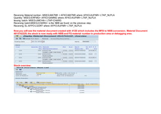 Receiving Material number- MSEG-MATNR = AFKO-MATNR where AFKO-AUFNR= LTAP_NLPLA
Quantity- MSEG-ERFMG= AFKO-GAMNG where AFKO-AUFNR= LTAP_NLPLA
Issuing batch- MSEG-UMCHA= LTAP-CHARG
Receiving batch-MSEG-CHARG= is the NBB we found on the previous step.
Receiving SL-AFPO-LGORT where AFPO-AUFNR= LTAP_NLPLA
Now you will see the material document created with 412E which includes the MFB to NBB conversion. Material Document
4915742229, the stock is now ready with NBB and FG material number in production area or debagging area.
Stock overview:
 