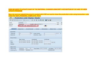 NOW WE NEED TO UPDATE SASP OF THE MATERIAL CHANGES USING MVT 412E INSTEAD OF 261 AND 101-NEW
UPDATE PROGRAM
Now, As soon as material document is posted with 412E we need to close the production order using transaction code
CO02 FM: BAPI_PRODORD_COMPLETE_TECH
 