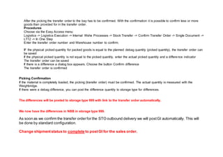 After the picking the transfer order to the bay has to be confirmed. With the confirmation it is possible to confirm less or more
goods than provided for in the transfer order.
Procedures
Choose via the Easy Access menu:
Logistics -> Logistics Execution -> Internal Wshe Processes -> Stock Transfer -> Confirm Transfer Order -> Single Document ->
LT12 -> In One Step
Enter the transfer order number and Warehouse number to confirm.
IF the physical picked quantity for packed goods is equal to the planned debag quantity (picked quantity), the transfer order can
be saved
If the physical picked quantity is not equal to the picked quantity, enter the actual picked quantity and a difference indicator
The transfer order can be saved
If there is a difference a dialog box appears. Choose the button Confirm difference
The transfer order is confirmed
Picking Confirmation
If the material is completely loaded, the picking (transfer order) must be confirmed. The actual quantity is measured with the
Weighbridge.
If there were a debag difference, you can post the difference quantity to storage type for differences.
The differences will be posted to storage type 999 with link to the transfer order automatically.
We now have the differences in NBB in storage type 999.
As soon as we confirm the transfer orderfor the STO outbound delivery we will postGI automatically. This will
be done by standard configuration.
Change shipmentstatus to complete to postGI for the sales order.
 