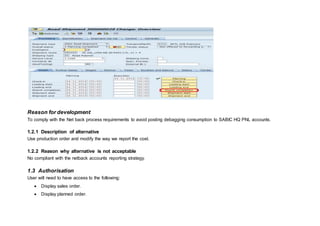 Reason for development
To comply with the Net back process requirements to avoid posting debagging consumption to SABIC HQ PNL accounts.
1.2.1 Description of alternative
Use production order and modify the way we report the cost.
1.2.2 Reason why alternative is not acceptable
No compliant with the netback accounts reporting strategy.
1.3 Authorisation
User will need to have access to the following:
 Display sales order.
 Display planned order.
 