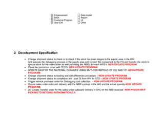 Enhancement
BADI
Customer Program
User Exit
Data model
Report
UI
Other
2 Development Specification
 Change shipment status to check in to check if the stock has been stages to the supply area in the WH.
And execute the debagging process in the supply area and convert the component to the FG and transfer the stock to
special stock for the sales order as well as finding the NBB’s for each MFB’s. NEW UPDATE PROGRAM.
 Close the production order with TECO- NEW UPDATE PROGRAM
 UPDATE SASP OF THE MATERIAL CHANGES USING MVT 412E INSTEAD OF 261 AND 101-NEW UPDATE
PROGRAM
 Change shipment status to loading end call differences procedure – NEW UPDATE PROGRAM
 Change shipment status to completion and post GI from WH for STO – NEW UPDATE PROGRAM
 Trigger service purchase order for Debagging cost collection. – NEW UPDATE PROGRAM.
 Update sales order outbound delivery with the NBB’s picked in the WH and the actual quantity-NEW UPDATE
PROGRAM
 20. Create Transfer order for the sales order outbound delivery in SPC for the NBB received- NEW PROGRAM IF
PICKING TO BE DONE AUTHOMATICALLY.
 