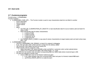 2.6 User exits
2.7 Customerprograms
Function group - Z_DEBAGGING
Function modules –
 Z_DEBAGGING_CHAR_UPD – This Function module is used to copy characteristics data from one Batch to another
o Import parameters
o Source material
o Target material
o Plant
o Batch
 Use FM CLAF_CLASSIFICATION_OF_OBJECTS to read classification data for source material, plant and batch for
class Z_GEN.
 Read classification data for below characteristics
 Z_GEN_STONR
 Z_GEN_STOITM
 Z_GEN_MFTAFFIL
 Z_GEN_BOLDAT
 Use FM BAPI_OBJCL_CHANG to copy value for above characteristics to target material, plant and batch where class
type = ‘022’
 Z_DEBAGGING_CHKIN
o Call FM Z_DEBAGGING_CHK_DEBAG2 to check if it is relevant to debagging
o If yes, then get sales order number and item number from the delivery details
o Get production order details returned from above FM
o Select transfer order for production order
 Select from table LTAP where SONUM is initial and NLPLA = production order number selected above
 Check if TO is confirmed from table LTAK where KQUIT = ‘X’. if yes
o Get MFB from the transfer order and select corresponding NBB from MSEG table where movement type is 309.
o For each line selected in transfer order
 Check if NBB batch exist for the finished material and plant.
 If not, select valuation type from component MFG batch and pass it to finished material NBB batch
 call FM VB_CREATE_BATCH to create the batch
 