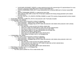  Call FM BAPI_GOODSMVT_CREATE to create material document with movement type 412 special indicator E to move
stock from component material MFG batch to finished material NBB batch.
 Call FM Z_DEBAGGING_CHAR_UPD to copy characteristics from component NBB batch to finished material NBB
batch.
 Call FM Z_DEBAGGING_SERVICE to create service entry sheet.
 Select data from table LUBU to check if the TO has been created for the Posting change generated by the material
document above.
 If not then Use FM L_TO_CREATE_POSTING_CHANGE to cerate TO for posting change generated by above material
document.
 Call FM BAPI_PRODORD_COMPLETE_TECHto mark production order ‘Technically Complete’.
 Z_DEBAGGING_CHK_DEBAG2
o This FM is used to check if transaction is relevant to debagging.
 Import parameters - Delivery items in table VTRLP_TAB
 Export parameters – Debagging flag and AFPO table with production order details where production order is already
technically complete.
 Get sales order number and item from delivery details table
 Select STO details from EKKN table for sales order and item selected above
 Get outbound delivery for the STO selected above from table EKBE.
 Select delivery details for the table selected above from the table LIPS.
 Get plant for the delivery selected above
 Select data from table ZMFB_NBB for plant selected above.
 If field Debag in the table is set to X, set debagging flag.
 Z_DEBAGGING_CHK_DEBAG
o This FM is used to check if transaction is relevant to debagging.
 Import parameters - Delivery items in table VTRLP_TAB
 Export parameters – Debagging flag and AFPO table with production order details where production order is not
technically complete.
 Get sales order number and item from delivery details table
 Select production order details from AFPO table for sales order and item selected above
 Get plant from the production order
 Select data from table ZMFB_NBB for plant selected above.
 If field Debag in the table is set to X, set debagging flag.
 Z_DEBAGGING_CREATE_TO
o This FM is used to call BDC for LT03 to create transfer order.
 