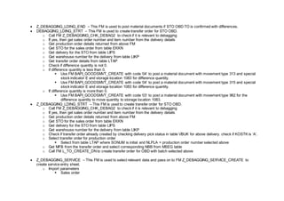  Z_DEBAGGING_LDING_END – This FM is used to post material documents if STO OBD TO is confirmed with differences.
 DEBAGGING_LDING_STRT – This FM is used to create transfer order for STO OBD.
o Call FM Z_DEBAGGING_CHK_DEBAG2 to check if it is relevant to debagging
o If yes, then get sales order number and item number from the delivery details
o Get production order details returned from above FM
o Get STO for the sales order from table EKKN
o Get delivery for the STO from table LIPS
o Get warehouse number for the delivery from table LIKP
o Get transfer order details from table LTAP
o Check if difference quantity is not 0.
o if difference quantity is less than 0,
 Use FM BAPI_GOODSMVT_CREATE with code ‘04’ to post a material document with movement type 313 and special
stock indicator E and storage location 1083 for difference quantity.
 Use FM BAPI_GOODSMVT_CREATE with code ‘04’ to post a material document with movement type 315 and special
stock indicator E and storage location 1083 for difference quantity.
o If difference quantity is more than 0.
 Use FM BAPI_GOODSMVT_CREATE with code ‘03’ to post a material document with movement type 962 for the
difference quantity to move quantity to storage location 1083.
 Z_DEBAGGING_LDING_STRT – This FM is used to create transfer order for STO OBD.
o Call FM Z_DEBAGGING_CHK_DEBAG2 to check if it is relevant to debagging
o If yes, then get sales order number and item number from the delivery details
o Get production order details returned from above FM
o Get STO for the sales order from table EKKN
o Get delivery for the STO from table LIPS
o Get warehouse number for the delivery from table LIKP
o Check if transfer order already created by checking delivery pick status in table VBUK for above delivery. check if KOSTK is ‘A’.
o Select transfer order for production order
 Select from table LTAP where SONUM is initial and NLPLA = production order number selected above
o Get MFB from the transfer order and select corresponding NBB from MSEG table
o Call FM L_TO_CREATE_DNto create transfer order for OBD with batch selected above
 Z_DEBAGGING_SERVICE – This FM is used to select relevant data and pass on to FM Z_DEBAGGING_SERVICE_CREATE to
create service entry sheet.
o Import parameters
 Sales order
 
