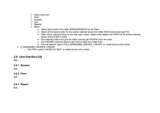  Sales order item
 Plant
 Quantity
 Unit
 Material
 Batch
 Select plant vendor from table ZDEBAGVENDOR for the Plant
 Select all framework order for the vendor selected above from table EKKO (document type FO)
 Filter orders selected above to find only open orders. Select order details from EKPO for all entries selected
above where ELIKZ is initial.
 Sort selected orders and pick the latest one and get PACKNO from the order.
 Use PACKNO selected above to get service detail from table ESLL
 Pass all relevant data to FM Z_DEBAGGING_SERVICE_CREATE to create service entry sheet.
 Z_DEBAGGING_SERVICE_CREATE
o This FM is used to call BDC for ML81 to create service entry sheet.
2.8 User Interface (UI)
N/A
2.8.1 Screens
N/A
2.8.2 Form
N/A
2.8.3 Report
N/A
 