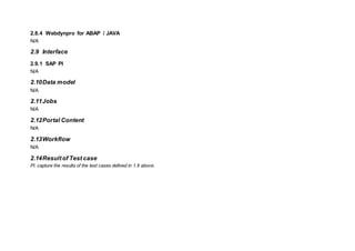 2.8.4 Webdynpro for ABAP / JAVA
N/A
2.9 Interface
2.9.1 SAP PI
N/A
2.10Data model
N/A
2.11Jobs
N/A
2.12Portal Content
N/A
2.13Workflow
N/A
2.14Resultof Test case
Pl. capture the results of the test cases defined in 1.6 above.
 