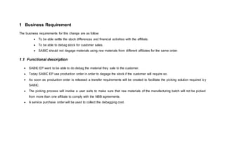 1 Business Requirement
The business requirements for this change are as follow:
 To be able settle the stock differences and financial activities with the affiliate.
 To be able to debag stock for customer sales.
 SABIC should not degage materials using raw materials from different affiliates for the same order.
1.1 Functional description
 SABIC EP want to be able to do debag the material they sale to the customer.
 Today SABIC EP use production order in order to degage the stock if the customer will require so.
 As soon as production order is released a transfer requirements will be created to facilitate the picking solution required by
SABIC.
 The picking process will involve a user exits to make sure that raw materials of the manufacturing batch will not be picked
from more than one affiliate to comply with the NBB agreements.
 A service purchase order will be used to collect the debagging cost.
 
