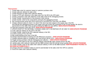 Test scenario:
1. Create sales order for customer based on customer purchase order.
2. Create outbound delivery for sales order.
3. Create shipment for sales order outbound delivery.
4. Create an STO with reference to the sales order from the WH to the SPC plant.
5. Create a production order with reference to the sales order for the debagging process.
6. Create Transfer requirements for the production order picking.
7. Create Transfer order for the components picking for the debagging process.
8. Run picking process using User Exit to avoid pick of one MFB from more than one affiliate.
9. Change shipment status to check in to check if the stock has been stages to the supply area in the WH.
And execute the debagging process in the supply area and convert the component to the FG and transfer the stock to
special stock for the sales order as well as finding the NBB’s for each MFB’s. NEW UPDATE PROGRAM.
10.Close the production order with TECO- NEW UPDATE PROGRAM
11.UPDATE SASP OF THE MATERIAL CHANGES USING MVT 412E INSTEAD OF 261 AND 101-NEW UPDATE PROGRAM
12.Crate outbound delivery for the STO in the WH.
13.Create Transfer order for the STO outbound delivery in the WH.
14.Confirm picking of FG in the WH.
15.Star actual loading to the truck in the WH.
16.Change shipment status to loading end call differences procedure – NEW UPDATE PROGRAM
17.Change shipment status to completion and post GI from WH for STO – NEW UPDATE PROGRAM
18.Trigger service purchase order for Debagging cost collection. – NEW UPDATE PROGRAM.
19.Post GR in SPC plant for the STO outbound delivery automatically when posting GI from the WH.
20. Update sales order outbound delivery with the NBB’s picked in the WH and the actual quantity-NEW UPDATE PROGRAM
20. Create Transfer order for the sales order outbound delivery in SPC for the NBB received- NEW PROGRAM IF PICKING TO
BE DONE AUTHOMATICALLY.
20.Change shipment completion status to post GI automatically for the sales order from SPC to customer.
21.Post GI for sales order outbound delivery.
 