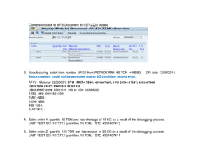 Conversion back to MFB Document 4915742228 posted
3. Manufacturing batch from number MFG1 from PETROKYMIA 65 TON -> NBB2- GR date 12/05/2014.
Stock creation could not be executed due to SD condition record error.
AFF2 - Material 22000051, STO 1M07->1054: 4501607405, STO 2050->1M07; 4501607408
OBD 2050-1M07: 85491010 POST GI
OBD 1M07-1054: 85491014 INB to 1054 180064260
1250- MFB: 0001501359
1M01-NBB :
1054- NBB:
INB 1054:
MAT DOC :
4. Sales order 1, quantity 60 TON and has shortage of 15 KG as a result of the debagging process.
UNIT TEST SO: 1073713 quantities 10 TON, STO 4501607412
5. Sales order 2, quantity 120 TON and has surplus of 20 KG as a result of the debagging process.
UNIT TEST SO: 1073712 quantities 10 TON, STO 4501607411
 