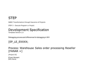 STEP
SABIC Transformation through Execution of Projects
STEP 3 - Execute Program or Project
Development Specification
Template Version 1.0
Debagging processand differences fordebagging in WH
[EP_LE_EXXXX]
Process: Warehouse Sales order processing Reseller
[FANAR +]
[Project ID]
[Project Manager]
[SBU Name]
 