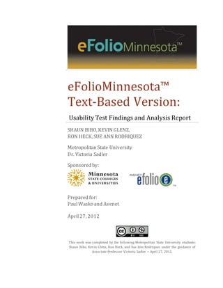 eFolioMinnesota™
Text-Based Version:
Usability Test Findings and Analysis Report
SHAUN BIBO, KEVIN GLENZ,
RON HECK, SUE ANN RODRIQUEZ
Metropolitan State University
Dr. Victoria Sadler
Sponsored by:
TM
Prepared for:
PaulWasko and Avenet
April27, 2012
This work was completed by the following Metropolitan State University students:
Shaun Bibo, Kevin Glenz, Ron Heck, and Sue Ann Rodriquez under the guidance of
Associate Professor Victoria Sadler – April 27, 2012.
 