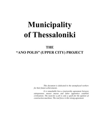 Municipality
of Thessaloniki
THE
“ANO POLIS” (UPPER CITY) PROJECT
This document is dedicated to the unemployed workers
for their future achievements.
It is remarkable how a trustworthy agreement between
entrepreneur, master mason and labor apprentice establish
civilizations. The need for a job is only a spark for the ignition of
construction machines. The real force is this strong agreement.
 