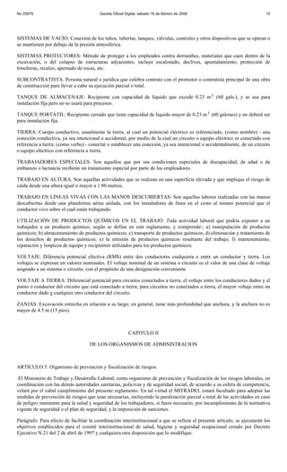 No 25979                                 Gaceta Oficial Digital, sábado 16 de febrero de 2008                               10




SISTEMAS DE VACÍO: Conexión de los tubos, tuberías, tanques, válvulas, controles y otros dispositivos que se operan o
se mantienen por debajo de la presión atmosférica.

SISTEMAS PROTECTORES: Método de proteger a los empleados contra derrumbes, materiales que caen dentro de la
excavación, o del colapso de estructuras adyacentes; incluye escalonado, declives, apuntalamiento, protección de
trincheras, recalzo, apernado de rocas, etc.

SUBCONTRATISTA. Persona natural o jurídica que celebra contrato con el promotor o contratista principal de una obra
de construcción para llevar a cabo su ejecución parcial o total.

TANQUE DE ALMACENAJE: Recipiente con capacidad de líquido que excede 0.23 m 3 (60 gals.), y se usa para
instalación fija pero no se usará para procesos.

TANQUE PORTÁTIL: Recipiente cerrado que tiene capacidad de líquido mayor de 0.23 m 3 (60 galones) y no deberá ser
para instalación fija.

TIERRA: Cuerpo conductivo, usualmente la tierra, al cual un potencial eléctrico es referenciado; (como nombre) - una
conexión conductiva, ya sea intencional o accidental, por medio de la cual un circuito o equipo eléctrico es conectado con
referencia a tierra; (como verbo) - conectar o establecer una conexión, ya sea intencional o accidentalmente, de un circuito
o equipo eléctrico con referencia a tierra.

TRABAJADORES ESPECIALES. Son aquellos que por sus condiciones especiales de discapacidad, de edad o de
embarazo o lactancia recibirán un tratamiento especial por parte de los empleadores.

TRABAJO EN ALTURA. Son aquellas actividades que se realizan en una superficie elevada y que implique el riesgo de
caída desde una altura igual o mayor a 1.80 metros.

TRABAJO EN LÍNEAS VIVAS CON LAS MANOS DESCUBIERTAS: Son aquellas labores realizadas con las manos
descubiertas desde una plataforma aérea aislada, con los instaladores de línea en el cesto al mismo potencial que el
conductor vivo sobre el cual están trabajando.

UTILIZACIÓN DE PRODUCTOS QUÍMICOS EN EL TRABAJO: Toda actividad laboral que podría exponer a un
trabajador a un producto químico, según se define en este reglamento, y comprende:; a) manipulación de productos
químicos; b) almacenamiento de productos químicos; c) transporte de productos químicos; d) eliminación y tratamiento de
los desechos de productos químicos; e) la emisión de productos químicos resultante del trabajo; f) mantenimiento,
reparación y limpieza de equipo y recipientes utilizados para los productos químicos.

VOLTAJE: Diferencia potencial efectiva (RMS) entre dos conductores cualquiera o entre un conductor y tierra. Los
voltajes se expresan en valores nominales. El voltaje nominal de un sistema o circuito es el valor de una clase de voltaje
asignado a un sistema o circuito, con el propósito de una designación conveniente

VOLTAJE A TIERRA: Diferencial potencial para circuitos conectados a tierra, el voltaje entre los conductores dados y el
punto o conductor del circuito que está conectado a tierra; para circuitos no conectados a tierra, el mayor voltaje entre un
conductor dado y cualquier otro conductor del circuito.

ZANJAS: Excavación estrecha en relación a su largo; en general, tiene más profundidad que anchura, y la anchura no es
mayor de 4.5 m (15 pies).



                                                          CAPITULO II

                                    DE LOS ORGANISMOS DE ADMINISTRACION



ARTICULO 5. Organismo de prevención y fiscalización de riesgos.

 El Ministerio de Trabajo y Desarrollo Laboral, como organismo de prevención y fiscalización de los riesgos laborales, en
coordinación con las demás autoridades sanitarias, policivas y de seguridad social, de acuerdo a su esfera de competencia,
velará por el cabal cumplimiento del presente reglamento. En tal virtud el MITRADEL estará facultado para adoptar las
medidas de prevención de riesgos que sean necesarias, incluyendo la paralización parcial o total de las actividades en caso
de peligro inminente para la salud y seguridad de los trabajadores, si fuere necesario, por incumplimiento de la normativa
vigente de seguridad o el plan de seguridad, y la imposición de sanciones.

Parágrafo: Para efecto de facilitar la coordinación interinstitucional a que se refiere el presente artículo, se ejecutarán los
objetivos establecidos para el comité interinstitucional de salud, higiene y seguridad ocupacional creado por Decreto
Ejecutivo N.21 del 2 de abril de 1997 y cualquiera otra disposición que lo modifique.
 