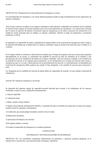No 25979                                Gaceta Oficial Digital, sábado 16 de febrero de 2008                            100




ARTICULO 361: Preparación de los procedimientos de emergencia y rescate.

Los procedimientos de emergencia y de rescate deberán prepararse desde la etapa de planificación de las operaciones de
espacios confinados.



Antes de que comience el trabajo en los espacios confinados se debe adiestrar a cabalidad a los miembros de las cuadrillas
de reacción (antes equipos de rescate) de planta acerca de los procedimientos de emergencia. Las instrucciones incluirán
por lo menos un ejercicio de práctica. El personal cargo de emergencias en las obras y proyectos de construcción es la
unidad de rescate principal para los trabajos en espacios confinados. Durante la etapa de preparación y orientación
preliminar, el oficial



de seguridad y el responsable de salud y seguridad de la empresa deben avisar al personal de emergencias sobre el lugar y
la naturaleza del trabajo que se planea hacer en espacios confinados, luego al comienzo de cada turno que el trabajo se va
a realizar.



En los lugares donde el contratista o subcontratista considere que el tiempo de respuesta sería muy extenso para responder
adecuadamente en un rescate, se conformará una cuadrilla de reacción de entre los miembros de la cuadrilla u otro
personal que esté en los alrededores del trabajo en el espacio confinado. Antes de comenzar a trabajar, a los miembros de
la cuadrilla de reacción se les asignará tareas específicas y se les familiarizará con el equipo de reacción (para rescate y
emergencias) que se va a usar y harán prácticas de los procedimientos de reacción. Los procedimientos recomendados por
el personal de emergencias deben seguirse aun cuando se haya designado a una cuadrilla de reacción para el proyecto o
tarea.

Los integrantes de las cuadrillas de reacción de planta deben ser capacitados de acuerdo a lo que estipule el personal de
emergencias



Articulo 362: Equipo de emergencia y de rescate.



Se dispondrá del siguiente equipo de seguridad personal adicional para rescatar a los trabajadores de los espacios
confinados y tenerlo a mano y disponible inmediatamente:

a. Soga de seguridad

b. Linterna de mano

c. Radio, cuando no haya teléfono

d. Equipo Autocontenido de Respiración (SCBA), o respirador de línea con botellas de escape (por lo menos dos juegos),
cuando existan las siguientes circunstancias:

1) Condiciones que causen peligro inmediato contra la vida o la salud

2) Operaciones de pintura

3) operaciones de limpieza con solventes

4) En lugares aislados o remotos

5) Cuando el responsable de emergencias lo considere pertinente

                                                       CAPITULO XIII

                              MATERIALES Y SUSTANCIAS QUIMICAS PELIGROSAS

ARTICULO 363: Las autoridades competentes determinarán los materiales y sustancias químicas peligrosas en la
industria de la construcción, cuya utilización debe restringirse o prohibirse.
 