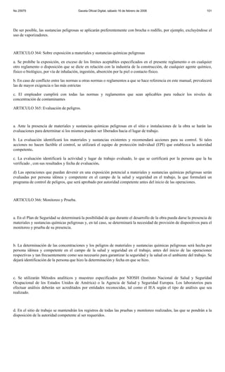 No 25979                                Gaceta Oficial Digital, sábado 16 de febrero de 2008                            101




De ser posible, las sustancias peligrosas se aplicarán preferentemente con brocha o rodillo, por ejemplo, excluyéndose el
uso de vaporizadores.



ARTICULO 364: Sobre exposición a materiales y sustancias químicas peligrosas

a. Se prohíbe la exposición, en exceso de los límites aceptables especificados en el presente reglamento o en cualquier
otro reglamento o disposición que se dicte en relación con la industria de la construcción, de cualquier agente químico,
físico o biológico, por vía de inhalación, ingestión, absorción por la piel o contacto físico.

b. En caso de conflicto entre las normas u otras normas o reglamentos a que se hace referencia en este manual, prevalecerá
las de mayor exigencia o las más estrictas

c. El empleador cumplirá con todas las normas y reglamentos que sean aplicables para reducir los niveles de
concentración de contaminantes

ARTICULO 365: Evaluación de peligros.



a. Ante la presencia de materiales y sustancias químicas peligrosas en el sitio e instalaciones de la obra se harán las
evaluaciones para determinar si los mismos pueden ser liberados hacia el lugar de trabajo.

b. La evaluación identificará los materiales y sustancias existentes y recomendará acciones para su control. Si tales
acciones no hacen factible el control, se utilizará el equipo de protección individual (EPI) que establezca la autoridad
competente.

c. La evaluación identificará la actividad y lugar de trabajo evaluado, lo que se certificará por la persona que la ha
verificado , con sus resultados y fecha de evaluación.

d) Las operaciones que puedan devenir en una exposición potencial a materiales y sustancias químicas peligrosas serán
evaluadas por persona idónea y competente en el campo de la salud y seguridad en el trabajo, la que formulará un
programa de control de peligros, que será aprobado por autoridad competente antes del inicio de las operaciones.



ARTICULO 366: Monitoreo y Prueba.



a. En el Plan de Seguridad se determinará la posibilidad de que durante el desarrollo de la obra pueda darse la presencia de
materiales y sustancias químicas peligrosas y, en tal caso, se determinará la necesidad de provisión de dispositivos para el
monitoreo y prueba de su presencia.



b. La determinación de las concentraciones y los peligros de materiales y sustancias químicas peligrosas será hecha por
persona idónea y competente en el campo de la salud y seguridad en el trabajo, antes del inicio de las operaciones
respectivas y tan frecuentemente como sea necesario para garantizar la seguridad y la salud en el ambiente del trabajo. Se
dejará identificación de la persona que hizo la determinación y fecha en que se hizo.



c. Se utilizarán Métodos analíticos y muestreo especificados por NIOSH (Instituto Nacional de Salud y Seguridad
Ocupacional de los Estados Unidos de América) o la Agencia de Salud y Seguridad Europea. Los laboratorios para
efectuar análisis deberán ser acreditados por entidades reconocidas, tal como el IEA según el tipo de análisis que sea
realizado.



d. En el sitio de trabajo se mantendrán los registros de todas las pruebas y monitoreo realizados, las que se pondrán a la
disposición de la autoridad competente al ser requeridos.
 