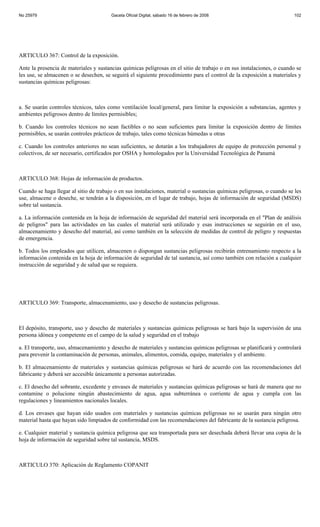 No 25979                                Gaceta Oficial Digital, sábado 16 de febrero de 2008                            102




ARTICULO 367: Control de la exposición.

Ante la presencia de materiales y sustancias químicas peligrosas en el sitio de trabajo o en sus instalaciones, o cuando se
les use, se almacenen o se desechen, se seguirá el siguiente procedimiento para el control de la exposición a materiales y
sustancias químicas peligrosas:



a. Se usarán controles técnicos, tales como ventilación local/general, para limitar la exposición a substancias, agentes y
ambientes peligrosos dentro de límites permisibles;

b. Cuando los controles técnicos no sean factibles o no sean suficientes para limitar la exposición dentro de límites
permisibles, se usarán controles prácticos de trabajo, tales como técnicas húmedas u otras

c. Cuando los controles anteriores no sean suficientes, se dotarán a los trabajadores de equipo de protección personal y
colectivos, de ser necesario, certificados por OSHA y homologados por la Universidad Tecnológica de Panamá



ARTICULO 368: Hojas de información de productos.

Cuando se haga llegar al sitio de trabajo o en sus instalaciones, material o sustancias químicas peligrosas, o cuando se les
use, almacene o deseche, se tendrán a la disposición, en el lugar de trabajo, hojas de información de seguridad (MSDS)
sobre tal sustancia.

a. La información contenida en la hoja de información de seguridad del material será incorporada en el "Plan de análisis
de peligros" para las actividades en las cuales el material será utilizado y esas instrucciones se seguirán en el uso,
almacenamiento y desecho del material, así como también en la selección de medidas de control de peligro y respuestas
de emergencia.

b. Todos los empleados que utilicen, almacenen o dispongan sustancias peligrosas recibirán entrenamiento respecto a la
información contenida en la hoja de información de seguridad de tal sustancia, así como también con relación a cualquier
instrucción de seguridad y de salud que se requiera.




ARTICULO 369: Transporte, almacenamiento, uso y desecho de sustancias peligrosas.



El depósito, transporte, uso y desecho de materiales y sustancias químicas peligrosas se hará bajo la supervisión de una
persona idónea y competente en el campo de la salud y seguridad en el trabajo

a. El transporte, uso, almacenamiento y desecho de materiales y sustancias químicas peligrosas se planificará y controlará
para prevenir la contaminación de personas, animales, alimentos, comida, equipo, materiales y el ambiente.

b. El almacenamiento de materiales y sustancias químicas peligrosas se hará de acuerdo con las recomendaciones del
fabricante y deberá ser accesible únicamente a personas autorizadas.

c. El desecho del sobrante, excedente y envases de materiales y sustancias químicas peligrosas se hará de manera que no
contamine o polucione ningún abastecimiento de agua, agua subterránea o corriente de agua y cumpla con las
regulaciones y lineamientos nacionales locales.

d. Los envases que hayan sido usados con materiales y sustancias químicas peligrosas no se usarán para ningún otro
material hasta que hayan sido limpiados de conformidad con las recomendaciones del fabricante de la sustancia peligrosa.

e. Cualquier material y sustancia química peligrosa que sea transportada para ser desechada deberá llevar una copia de la
hoja de información de seguridad sobre tal sustancia, MSDS.



ARTICULO 370: Aplicación de Reglamento COPANIT
 