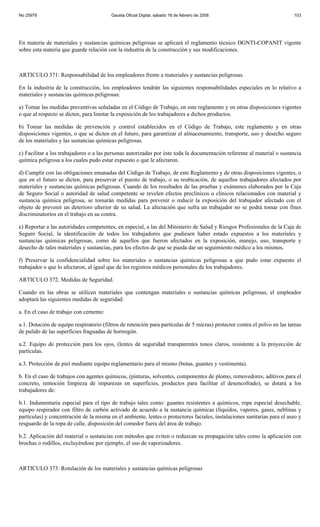 No 25979                                 Gaceta Oficial Digital, sábado 16 de febrero de 2008                              103




En materia de materiales y sustancias químicas peligrosas se aplicará el reglamento técnico DGNTI-COPANIT vigente
sobre esta materia que guarde relación con la industria de la construcción y sus modificaciones.



ARTICULO 371: Responsabilidad de los empleadores frente a materiales y sustancias peligrosas.

En la industria de la construcción, los empleadores tendrán las siguientes responsabilidades especiales en lo relativo a
materiales y sustancias químicas peligrosas:

a) Tomar las medidas preventivas señaladas en el Código de Trabajo, en este reglamento y en otras disposiciones vigentes
o que al respecto se dicten, para limitar la exposición de los trabajadores a dichos productos.

b) Tomar las medidas de prevención y control establecidos en el Código de Trabajo, este reglamento y en otras
disposiciones vigentes, o que se dicten en el futuro, para garantizar el almacenamiento, transporte, uso y desecho seguro
de los materiales y las sustancias químicas peligrosas.

c) Facilitar a los trabajadores o a las personas autorizadas por éste toda la documentación referente al material o sustancia
química peligrosa a los cuales pudo estar expuesto o que le afectaron.

d) Cumplir con las obligaciones emanadas del Código de Trabajo, de este Reglamento y de otras disposiciones vigentes, o
que en el futuro se dicten, para preservar el puesto de trabajo, o su reubicación, de aquellos trabajadores afectados por
materiales y sustancias químicas peligrosas. Cuando de los resultados de las pruebas y exámenes elaborados por la Caja
de Seguro Social o autoridad de salud competente se revelen efectos preclínicos o clínicos relacionados con material y
sustancia química peligrosa, se tomarán medidas para prevenir o reducir la exposición del trabajador afectado con el
objeto de prevenir un deterioro ulterior de su salud. La afectación que sufra un trabajador no se podrá tomar con fines
discriminatorios en el trabajo en su contra.

e) Reportar a las autoridades competentes, en especial, a las del Ministerio de Salud y Riesgos Profesionales de la Caja de
Seguro Social, la identificación de todos los trabajadores que pudiesen haber estado expuestos a los materiales y
sustancias químicas peligrosas, como de aquellos que fueron afectados en la exposición, manejo, uso, transporte y
desecho de tales materiales y sustancias, para los efectos de que se pueda dar un seguimiento médico a los mismos.

f) Preservar la confidencialidad sobre los materiales o sustancias químicas peligrosas a que pudo estar expuesto el
trabajador o que lo afectaron, al igual que de los registros médicos personales de los trabajadores.

ARTICULO 372. Medidas de Seguridad.

Cuando en las obras se utilicen materiales que contengan materiales o sustancias químicas peligrosas, el empleador
adoptará las siguientes medidas de seguridad:

a. En el caso de trabajo con cemento:

a.1. Dotación de equipo respiratorio (filtros de retención para partículas de 5 micras) protector contra el polvo en las tareas
de pulido de las superficies fraguadas de hormigón.

a.2. Equipo de protección para los ojos, (lentes de seguridad transparentes tonos claros, resistente a la proyección de
partículas.

a.3. Protección de piel mediante equipo reglamentario para el mismo (botas, guantes y vestimenta).

b. En el caso de trabajos con agentes químicos, (pinturas, solventes, componentes de plomo, removedores, aditivos para el
concreto, remoción limpieza de impurezas en superficies, productos para facilitar el desencofrado), se dotará a los
trabajadores de:

b.1. Indumentaria especial para el tipo de trabajo tales como: guantes resistentes a químicos, ropa especial desechable,
equipo respirador con filtro de carbón activado de acuerdo a la sustancia químicas (líquidos, vapores, gases, neblinas y
partículas) y concentración de la misma en el ambiente, lentes o protectores faciales, instalaciones sanitarias para el aseo y
resguardo de la ropa de calle, disposición del comedor fuera del área de trabajo.

b.2. Aplicación del material o sustancias con métodos que eviten o reduzcan su propagación tales como la aplicación con
brochas o rodillos, excluyéndose por ejemplo, el uso de vaporizadores.



ARTICULO 373: Rotulación de los materiales y sustancias químicas peligrosas
 