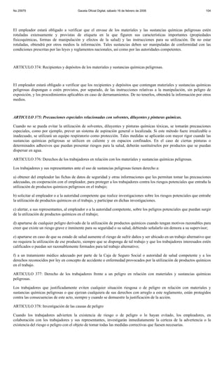 No 25979                                Gaceta Oficial Digital, sábado 16 de febrero de 2008                            104




El empleador estará obligado a verificar que el envase de los materiales y las sustancias químicas peligrosas estén
rotuladas extensamente y provistas de etiqueta en la que figuren sus características importantes (propiedades
fisicoquímicas, formas de manipulación y efectos de la salud) y las instrucciones para su utilización. De no estar
rotuladas, obtendrá por otros medios la información. Tales sustancias deben ser manipuladas de conformidad con las
condiciones prescritas por las leyes y reglamentos nacionales, así como por las autoridades competentes.



ARTICULO 374: Recipientes y depósitos de los materiales y sustancias químicas peligrosas.



El empleador estará obligado a verificar que los recipientes y depósitos que contengan materiales y sustancias químicas
peligrosas dispongan o estén provistos, por separado, de las instrucciones relativas a la manipulación, sin peligro de
exposición, y los procedimientos aplicables en caso de derramamientos. De no tenerlos, obtendrá la información por otros
medios.



ARTICULO 375: Precauciones especiales relacionadas con solventes, diluyentes y pinturas químicas.

Cuando no se pueda evitar la utilización de solventes, diluyentes y pinturas químicas tóxicas, se tomarán precauciones
especiales, como por ejemplo, prever un sistema de aspiración general o localizada. Si este método fuere irrealizable o
inadecuado, se utilizará un equipo respiratorio como protección. Tales medidas se aplicarán con mayor rigor cuando las
sustancias químicas peligrosas se utilicen en caliente y en espacios confinados. En el caso de ciertas pinturas o
determinados adhesivos que puedan presentar riesgos para la salud, deberán sustituírselos por productos que se puedan
dispersar en agua.

ARTICULO 376: Derechos de los trabajadores en relación con los materiales y sustancias químicas peligrosas.

Los trabajadores y sus representantes ante el uso de sustancias peligrosas tienen derecho a:

a) obtener del empleador las fichas de datos de seguridad y otras informaciones que les permitan tomar las precauciones
adecuadas, en cooperación con el empleador, para proteger a los trabajadores contra los riesgos potenciales que entraña la
utilización de productos químicos peligrosos en el trabajo;

b) solicitar al empleador o a la autoridad competente que realice investigaciones sobre los riesgos potenciales que entrañe
la utilización de productos químicos en el trabajo, y participar en dichas investigaciones.

c) alertar, a sus representantes, al empleador o a la autoridad competente, sobre los peligros potenciales que puedan surgir
de la utilización de productos químicos en el trabajo;

d) apartarse de cualquier peligro derivado de la utilización de productos químicos cuando tengan motivos razonables para
creer que existe un riesgo grave e inminente para su seguridad o su salud, debiendo señalarlo sin demora a su supervisor;

e) apartarse en caso de que su estado de salud aumente el riesgo de sufrir daños y ser ubicado en un trabajo alternativo que
no requiera la utilización de ese producto, siempre que se disponga de tal trabajo y que los trabajadores interesados estén
calificados o puedan ser razonablemente formados para tal trabajo alternativo;

f) a un tratamiento médico adecuado por parte de la Caja de Seguro Social o autoridad de salud competente y a los
derechos reconocidos por ley en concepto de accidente o enfermedad provocados por la utilización de productos químicos
en el trabajo.

ARTICULO 377: Derecho de los trabajadores frente a un peligro en relación con materiales y sustancias químicas
peligrosas.

Los trabajadores que justificadamente eviten cualquier situación riesgosa o de peligro en relación con materiales y
sustancias químicas peligrosas o que ejerzan cualquiera de sus derechos con arreglo a este reglamento, están protegidos
contra las consecuencias de este acto, siempre y cuando se demuestre la justificación de la acción.

ARTICULO 378: Investigación de las causas de peligro

Cuando los trabajadores advierten la existencia de riesgo o de peligro o lo hayan evitado, los empleadores, en
colaboración con los trabajadores y sus representantes, investigarán inmediatamente la certeza de la advertencia o la
existencia del riesgo o peligro con el objeto de tomar todas las medidas correctivas que fuesen necesarias.
 