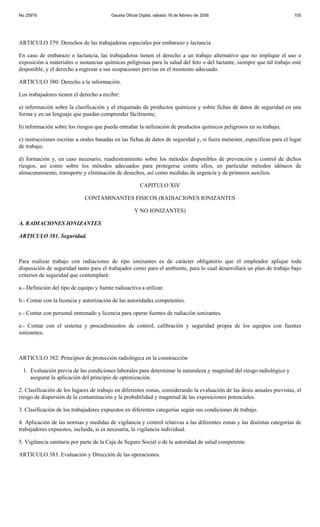No 25979                                  Gaceta Oficial Digital, sábado 16 de febrero de 2008                            105




ARTICULO 379: Derechos de las trabajadoras especiales por embarazo y lactancia

En caso de embarazo o lactancia, las trabajadoras tienen el derecho a un trabajo alternativo que no implique el uso o
exposición a materiales o sustancias químicas peligrosas para la salud del feto o del lactante, siempre que tal trabajo esté
disponible, y el derecho a regresar a sus ocupaciones previas en el momento adecuado.

ARTICULO 380: Derecho a la información.

Los trabajadores tienen el derecho a recibir:

a) información sobre la clasificación y el etiquetado de productos químicos y sobre fichas de datos de seguridad en una
forma y en un lenguaje que puedan comprender fácilmente;

b) información sobre los riesgos que pueda entrañar la utilización de productos químicos peligrosos en su trabajo;

c) instrucciones escritas u orales basadas en las fichas de datos de seguridad y, si fuera menester, específicas para el lugar
de trabajo;

d) formación y, en caso necesario, readiestramiento sobre los métodos disponibles de prevención y control de dichos
riesgos, así como sobre los métodos adecuados para protegerse contra ellos, en particular métodos idóneos de
almacenamiento, transporte y eliminación de desechos, así como medidas de urgencia y de primeros auxilios.

                                                         CAPITULO XIV

                              CONTAMINANTES FISICOS (RADIACIONES IONIZANTES

                                                      Y NO IONIZANTES)

A. RADIACIONES IONIZANTES

ARTICULO 381. Seguridad.



Para realizar trabajo con radiaciones de tipo ionizantes es de carácter obligatorio que el empleador aplique toda
disposición de seguridad tanto para el trabajador como para el ambiente, para lo cual desarrollará un plan de trabajo bajo
criterios de seguridad que contemplará:

a.- Definición del tipo de equipo y fuente radioactiva a utilizar.

b.- Contar con la licencia y autorización de las autoridades competentes.

c.- Contar con personal entrenado y licencia para operar fuentes de radiación ionizantes.

e.- Contar con el sistema y procedimientos de control, calibración y seguridad propia de los equipos con fuentes
ionizantes.



ARTICULO 382: Principios de protección radiológica en la construcción

 1. Evaluación previa de las condiciones laborales para determinar la naturaleza y magnitud del riesgo radiológico y
    asegurar la aplicación del principio de optimización.

2. Clasificación de los lugares de trabajo en diferentes zonas, considerando la evaluación de las dosis anuales previstas, el
riesgo de dispersión de la contaminación y la probabilidad y magnitud de las exposiciones potenciales.

3. Clasificación de los trabajadores expuestos en diferentes categorías según sus condiciones de trabajo.

4. Aplicación de las normas y medidas de vigilancia y control relativas a las diferentes zonas y las distintas categorías de
trabajadores expuestos, incluida, si es necesaria, la vigilancia individual.

5. Vigilancia sanitaria por parte de la Caja de Seguro Social o de la autoridad de salud competente.

ARTICULO 383. Evaluación y Dirección de las operaciones.
 