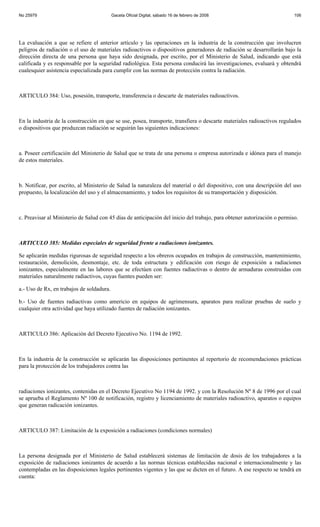 No 25979                                   Gaceta Oficial Digital, sábado 16 de febrero de 2008                           106




La evaluación a que se refiere el anterior artículo y las operaciones en la industria de la construcción que involucren
peligros de radiación o el uso de materiales radioactivos o dispositivos generadores de radiación se desarrollarán bajo la
dirección directa de una persona que haya sido designada, por escrito, por el Ministerio de Salud, indicando que está
calificada y es responsable por la seguridad radiológica. Esta persona conducirá las investigaciones, evaluará y obtendrá
cualesquier asistencia especializada para cumplir con las normas de protección contra la radiación.



ARTICULO 384: Uso, posesión, transporte, transferencia o descarte de materiales radioactivos.



En la industria de la construcción en que se use, posea, transporte, transfiera o descarte materiales radioactivos regulados
o dispositivos que produzcan radiación se seguirán las siguientes indicaciones:



a. Poseer certificación del Ministerio de Salud que se trata de una persona o empresa autorizada e idónea para el manejo
de estos materiales.



b. Notificar, por escrito, al Ministerio de Salud la naturaleza del material o del dispositivo, con una descripción del uso
propuesto, la localización del uso y el almacenamiento, y todos los requisitos de su transportación y disposición.



c. Preavisar al Ministerio de Salud con 45 días de anticipación del inicio del trabajo, para obtener autorización o permiso.



ARTICULO 385: Medidas especiales de seguridad frente a radiaciones ionizantes.

Se aplicarán medidas rigurosas de seguridad respecto a los obreros ocupados en trabajos de construcción, mantenimiento,
restauración, demolición, desmontaje, etc. de toda estructura y edificación con riesgo de exposición a radiaciones
ionizantes, especialmente en las labores que se efectúen con fuentes radiactivas o dentro de armaduras construidas con
materiales naturalmente radiactivos, cuyas fuentes pueden ser:

a.- Uso de Rx, en trabajos de soldadura.

b.- Uso de fuentes radiactivas como americio en equipos de agrimensura, aparatos para realizar pruebas de suelo y
cualquier otra actividad que haya utilizado fuentes de radiación ionizantes.



ARTICULO 386: Aplicación del Decreto Ejecutivo No. 1194 de 1992.



En la industria de la construcción se aplicarán las disposiciones pertinentes al repertorio de recomendaciones prácticas
para la protección de los trabajadores contra las



radiaciones ionizantes, contenidas en el Decreto Ejecutivo No 1194 de 1992. y con la Resolución Nº 8 de 1996 por el cual
se aprueba el Reglamento Nº 100 de notificación, registro y licenciamiento de materiales radioactivo, aparatos o equipos
que generan radicación ionizantes.



ARTICULO 387: Limitación de la exposición a radiaciones (condiciones normales)



La persona designada por el Ministerio de Salud establecerá sistemas de limitación de dosis de los trabajadores a la
exposición de radiaciones ionizantes de acuerdo a las normas técnicas establecidas nacional e internacionalmente y las
contempladas en las disposiciones legales pertinentes vigentes y las que se dicten en el futuro. A ese respecto se tendrá en
cuenta:
 
