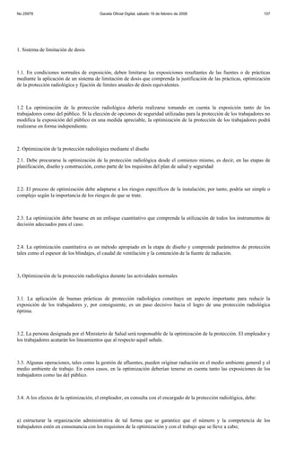 No 25979                                Gaceta Oficial Digital, sábado 16 de febrero de 2008                            107




1. Sistema de limitación de dosis



1.1. En condiciones normales de exposición, deben limitarse las exposiciones resultantes de las fuentes o de prácticas
mediante la aplicación de un sistema de limitación de dosis que comprenda la justificación de las prácticas, optimización
de la protección radiológica y fijación de límites anuales de dosis equivalentes.



1.2 La optimización de la protección radiológica debería realizarse tomando en cuenta la exposición tanto de los
trabajadores como del público. Si la elección de opciones de seguridad utilizadas para la protección de los trabajadores no
modifica la exposición del público en una medida apreciable, la optimización de la protección de los trabajadores podrá
realizarse en forma independiente.



2. Optimización de la protección radiológica mediante el diseño

2.1. Debe procurarse la optimización de la protección radiológica desde el comienzo mismo, es decir, en las etapas de
planificación, diseño y construcción, como parte de los requisitos del plan de salud y seguridad



2.2. El proceso de optimización debe adaptarse a los riesgos específicos de la instalación; por tanto, podría ser simple o
complejo según la importancia de los riesgos de que se trate.



2.3. La optimización debe basarse en un enfoque cuantitativo que comprenda la utilización de todos los instrumentos de
decisión adecuados para el caso.



2.4. La optimización cuantitativa es un método apropiado en la etapa de diseño y comprende parámetros de protección
tales como el espesor de los blindajes, el caudal de ventilación y la contención de la fuente de radiación.



3. Optimización de la protección radiológica durante las actividades normales



3.1. La aplicación de buenas prácticas de protección radiológica constituye un aspecto importante para reducir la
exposición de los trabajadores y, por consiguiente, es un paso decisivo hacia el logro de una protección radiológica
óptima.



3.2. La persona designada por el Ministerio de Salud será responsable de la optimización de la protección. El empleador y
los trabajadores acatarán los lineamientos que al respecto aquél señale.



3.3. Algunas operaciones, tales como la gestión de afluentes, pueden originar radiación en el medio ambiente general y el
medio ambiente de trabajo. En estos casos, en la optimización deberían tenerse en cuenta tanto las exposiciones de los
trabajadores como las del público.



3.4. A los efectos de la optimización, el empleador, en consulta con el encargado de la protección radiológica, debe:



a) estructurar la organización administrativa de tal forma que se garantice que el número y la competencia de los
trabajadores estén en consonancia con los requisitos de la optimización y con el trabajo que se lleve a cabo;
 