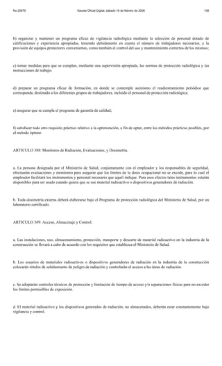 No 25979                                 Gaceta Oficial Digital, sábado 16 de febrero de 2008                               108




b) organizar y mantener un programa eficaz de vigilancia radiológica mediante la selección de personal dotado de
calificaciones y experiencia apropiadas, teniendo debidamente en cuenta el número de trabajadores necesarios, y la
provisión de equipos protectores convenientes, como también el control del uso y mantenimiento correctos de los mismos;



c) tomar medidas para que se cumplan, mediante una supervisión apropiada, las normas de protección radiológica y las
instrucciones de trabajo;



d) preparar un programa eficaz de formación, en donde se contemple asimismo el readiestramiento periódico que
corresponda, destinado a los diferentes grupos de trabajadores, incluido el personal de protección radiológica;



e) asegurar que se cumpla el programa de garantía de calidad;



f) satisfacer todo otro requisito práctico relativo a la optimización, a fin de optar, entre los métodos prácticos posibles, por
el método óptimo



ARTICULO 388: Monitoreo de Radiación, Evaluaciones, y Dosimetría.



a. La persona designada por el Ministerio de Salud, conjuntamente con el empleador y los responsables de seguridad,
efectuarán evaluaciones y monitoreo para asegurar que los límites de la dosis ocupacional no se excede, para lo cual el
empleador facilitará los instrumentos y personal necesario que aquél indique. Para esos efectos tales instrumentos estarán
disponibles para ser usado cuando quiera que se use material radioactivo o dispositivos generadores de radiación.



b. Toda dosimetría externa deberá elaborarse bajo el Programa de protección radiológica del Ministerio de Salud, por un
laboratorio certificado.



ARTICULO 389: Acceso, Almacenaje y Control.



a. Las instalaciones, uso, almacenamiento, protección, transporte y descarte de material radioactivo en la industria de la
construcción se llevará a cabo de acuerdo con los requisitos que establezca el Ministerio de Salud.



b. Los usuarios de materiales radioactivos o dispositivos generadores de radiación en la industria de la construcción
colocarán rótulos de señalamiento de peligro de radiación y controlarán el acceso a las áreas de radiación.



c. Se adoptarán controles técnicos de protección y limitación de tiempo de acceso y/o separaciones físicas para no exceder
los límites permisibles de exposición.



d. El material radioactivo y los dispositivos generados de radiación, no almacenados, deberán estar constantemente bajo
vigilancia y control.
 