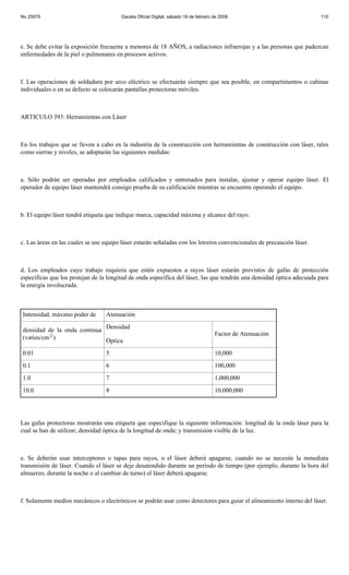 No 25979                                Gaceta Oficial Digital, sábado 16 de febrero de 2008                            110




e. Se debe evitar la exposición frecuente a menores de 18 AÑOS, a radiaciones infrarrojas y a las personas que padezcan
enfermedades de la piel o pulmonares en procesos activos.



f. Las operaciones de soldadura por arco eléctrico se efectuarán siempre que sea posible, en compartimentos o cabinas
individuales o en su defecto se colocarán pantallas protectoras móviles.



ARTICULO 393: Herramientas con Láser



En los trabajos que se lleven a cabo en la industria de la construcción con herramientas de construcción con láser, tales
como sierras y niveles, se adoptarán las siguientes medidas:



a. Sólo podrán ser operadas por empleados calificados y entrenados para instalar, ajustar y operar equipo láser. El
operador de equipo láser mantendrá consigo prueba de su calificación mientras se encuentre operando el equipo.



b. El equipo láser tendrá etiqueta que indique marca, capacidad máxima y alcance del rayo.



c. Las áreas en las cuales se use equipo láser estarán señaladas con los letreros convencionales de precaución láser.



d. Los empleados cuyo trabajo requiera que estén expuestos a rayos láser estarán provistos de gafas de protección
especificas que los protejan de la longitud de onda específica del láser, las que tendrán una densidad óptica adecuada para
la energía involucrada.



Intensidad, máximo poder de       Atenuación

densidad de la onda continua Densidad
                                                                                     Factor de Atenuación
(vatios/cm 2 )               Optica
0.01                              5                                                  10,000
0.1                               6                                                  100,000
1.0                               7                                                  1,000,000
10.0                              8                                                  10,000,000




Las gafas protectoras mostrarán una etiqueta que especifique la siguiente información: longitud de la onda láser para la
cual se han de utilizar; densidad óptica de la longitud de onda; y transmisión visible de la luz.



e. Se deberán usar interceptores o tapas para rayos, o el láser deberá apagarse, cuando no se necesite la inmediata
transmisión de láser. Cuando el láser se deje desatendido durante un período de tiempo (por ejemplo, durante la hora del
almuerzo, durante la noche o al cambiar de turno) el láser deberá apagarse.



f. Solamente medios mecánicos o electrónicos se podrán usar como detectores para guiar el alineamiento interno del láser.
 