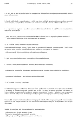 No 25979                                Gaceta Oficial Digital, sábado 16 de febrero de 2008                            111




g. El rayo láser no debe ser dirigido hacia los empleados. Las unidades láser en operación deberán colocarse sobre la
cabeza de los empleados



h. Cuando esté lloviendo o cuando haya polvo o niebla en el aire se prohíbe la operación de los sistemas láser; durante tal
estado del tiempo, los empleados se mantendrán fuera del alcance del área de suministro y del blanco de la emisión.



i. La exposición del empleado a rayos láser se mantenedrá dentro de los límites de la (TLVs) concentración mínima
especificada por el ACGIH .



  j) Los láser usados como dispositivos apuntadores no debe ser dirigido hacia los empleados y deberán manejarse y
     almacenarse de conformidad con las recomendaciones del fabricante.



ARTICULO 394: Agentes Biológicos (Medidas preventivas)

Respecto del trabajo en zonas, terrenos y suelos donde los agentes biológicos puedan resultar peligrosos, y habida cuenta
del modo en que se transmiten éstos, deberán adoptarse medidas preventivas como las siguientes:

 a) Precauciones de higiene y suministro de información a los trabajadores.



b. Lucha contra determinados vectores, como pueden ser las ratas y los insectos;



c. Profilaxis e inmunización contra agentes biológicos por las autoridades competentes,



 d) Provisión de antídotos y de medicaciones preventivas y curativas adecuadas, especialmente en las zonas rurales;



 e) Suministro de vestimenta y otros medios de protección adecuados.



ARTICULO 395: Radiaciones Ultravioletas



Los trabajadores expuestos a radiaciones ultravioletas tienen que disponer, especialmente en las operaciones de soldadura
y de oxicorte, de medios de protección adecuados para los ojos y la cara y de pantallas protectoras. Para detectar las
lesiones cutáneas precancerosas, los trabajadores que estén constantemente expuestos a radiaciones antes mencionadas,
incluso a efectos de la Exposición al sol tiene que estar bajo vigilancia médica por parte de la Caja de Seguro Social.



Como medida preventiva por los trabajadores usarán ropa que le cubra la piel lo más que pueda, para lo cual se tomará en
cuenta que las telas de tejido estrecho y de color pastel ofrecen la mayor protección y son un bloqueo físico para los rayos
ultravioletas.



Medidas preventivas que tiene que estar a disposición de los trabajadores

 a) Protectores para el cuello prensados al casco.
 b) Anteojos de seguridad con absorción de rayos UV
 c) Lugar bajo la sombra para la hora del descanso y del almuerzo.
 