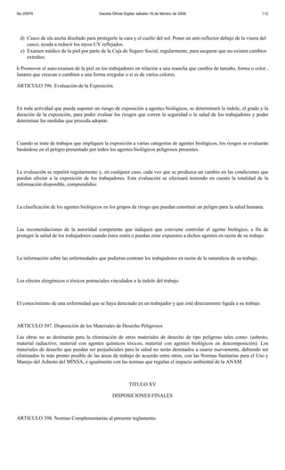 No 25979                                Gaceta Oficial Digital, sábado 16 de febrero de 2008                             112




 d) Casco de ala ancha diseñado para protegerle la cara y el cuello del sol. Poner un anti-reflector debajo de la visera del
    casco, ayuda a reducir los rayos UV reflejados.
 e) Examen médico de la piel por parte de la Caja de Seguro Social, regularmente, para asegurar que no existen cambios
    extraños.

h Promover el auto-examen de la piel en los trabajadores en relación a una mancha que cambia de tamaño, forma o color ,
lunares que crezcan o cambien a una forma irregular o si es de varios colores.

ARTICULO 396. Evaluación de la Exposición.



En toda actividad que pueda suponer un riesgo de exposición a agentes biológicos, se determinará la índole, el grado y la
duración de la exposición, para poder evaluar los riesgos que corren la seguridad o la salud de los trabajadores y poder
determinar las medidas que proceda adoptar.



Cuando se trate de trabajos que impliquen la exposición a varias categorías de agentes biológicos, los riesgos se evaluarán
basándose en el peligro presentado por todos los agentes biológicos peligrosos presentes.



La evaluación se repetirá regularmente y, en cualquier caso, cada vez que se produzca un cambio en las condiciones que
puedan afectar a la exposición de los trabajadores. Esta evaluación se efectuará teniendo en cuenta la totalidad de la
información disponible, comprendidos:



La clasificación de los agentes biológicos en los grupos de riesgo que puedan constituir un peligro para la salud humana.



Las recomendaciones de la autoridad competente que indiquen que conviene controlar el agente biológico, a fin de
proteger la salud de los trabajadores cuando éstos estén o puedan estar expuestos a dichos agentes en razón de su trabajo.



La información sobre las enfermedades que pudieran contraer los trabajadores en razón de la naturaleza de su trabajo.



Los efectos alergénicos o tóxicos potenciales vinculados a la índole del trabajo.



El conocimiento de una enfermedad que se haya detectado en un trabajador y que esté directamente ligada a su trabajo.



ARTICULO 397. Disposición de los Materiales de Desecho Peligrosos

Las obras no se destinarán para la eliminación de otros materiales de desecho de tipo peligroso tales como: (asbesto,
material radiactivo, material con agentes químicos tóxicos, material con agentes biológicos en descomposición). Los
materiales de desecho que puedan ser perjudiciales para la salud no serán destinados a usarse nuevamente, debiendo ser
eliminados lo más pronto posible de las áreas de trabajo de acuerdo entre otros, con las Normas Sanitarias para el Uso y
Manejo del Asbesto del MINSA, e igualmente con las normas que regulan el impacto ambiental de la ANAM.



                                                         TITULO XV

                                               DISPOSICIONES FINALES



ARTICULO 398. Normas Complementarias al presente reglamento.
 