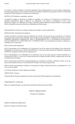 No 25979                                Gaceta Oficial Digital, sábado 16 de febrero de 2008                           113




Las materias y normas contenidas en el presente reglamento serán complementadas por las otras normas y disposiciones
de carácter legal vigentes, o que en el futuro se dicten por autoridades competentes, que guarden relación con la Seguridad
Ocupacional, Salud e Higiene en la industria de la construcción.

ARTICULO 399. Medidas de seguridad y sanciones.

La facultad de adoptar la aplicación de medidas de seguridad y de sanciones en la industria de la construcción se
adscriben, principalmente, según el ámbito de sus competencias y de acuerdo a lo establecido en la ley y otras
disposiciones legales, en el Ministerio de Trabajo y Desarrollo Laboral, Ministerio de Obras Públicas y Caja de Seguro
Social, sin perjuicio de que otras instituciones o dependencias oficiales tengan



dichas facultades de acuerdo a sus respectivas disposiciones legales y normas reglamentarias.

ARTICULO 400. Actualización del reglamento.

A objeto de mantener actualizado el presente reglamento, de acuerdo a las innovaciones que se produzcan en la industria
de la construcción, ya por nuevos materiales, nuevos equipos, nuevas tecnologías o cualesquiera otra causa, se crea una
COMISION TRIPARTITA PERMANENTE POR EL MEJORAMIENTO DE LA SEGURIDAD OCUPACIONAL,
SALUD E HIGIENE EN LA INDUSTRIA DE LA CONSTRUCCIÓN, con la participación de gobierno, trabajadores y
empleadores de la construcción.

Dicha comisión estará integrada así:

Dos (2) representantes de los trabajadores de la construcción, uno de los cuales será del Sindicato Único Nacional de
Trabajadores de la Construcción y Similares (SUNTRACS) y el otro, del Consejo Nacional de Trabajadores Organizados
(CONATO), escogido por cada una de esas organizaciones.

Dos (2) representantes de los empleadores de la construcción, uno de los cuales será de la Cámara Panameña de la
Construcción (CAPAC), y el otro, por el Consejo Nacional de la Empresa Privada (CONEP), escogido dentro de los que
no forman parte de la Cámara.

Dos (2) representantes del Gobierno Nacional designados por el Ministerio de Trabajo y Desarrollo Laboral, uno de los
cuales será del propio ministerio y otro del Ministerio de Salud o de la Caja de Seguro Social.

Dicha Comisión será presidida por el Ministro o Viceministro de Trabajo y Desarrollo Laboral, con capacidad de voz y de
voto, en caso de empate.

La Comisión establecerá su propio reglamento de trabajo.

ARTICULO 401. Vigencia.

El presente Decreto Ejecutivo reglamentario entrará a regir treinta (30) días después de su promulgación.



COMUNIQUESE Y CUMPLASE.

Dado en la ciudad de Panamá, a los días del mes de febrero del año dos mil ocho (2008)-



                                              MARTIN TORRIJOS ESPINO

                                                 Presidente de la República




EDWIN ANTONIO SALAMIN JAEN

Ministro de Trabajo y Desarrollo Laboral
 
