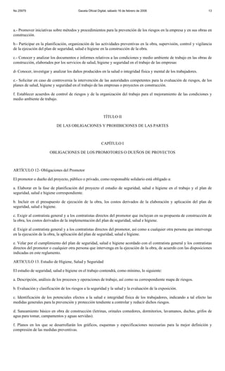 No 25979                                 Gaceta Oficial Digital, sábado 16 de febrero de 2008                             13




a.- Promover iniciativas sobre métodos y procedimientos para la prevención de los riesgos en la empresa y en sus obras en
construcción.

b.- Participar en la planificación, organización de las actividades preventivas en la obra, supervisión, control y vigilancia
de la ejecución del plan de seguridad, salud e higiene en la construcción de la obra.

c.- Conocer y analizar los documentos e informes relativos a las condiciones y medio ambiente de trabajo en las obras de
construcción, elaborados por los servicios de salud, higiene y seguridad en el trabajo de las empresas

d- Conocer, investigar y analizar los daños producidos en la salud o integridad física y mental de los trabajadores.

e.- Solicitar en caso de controversia la intervención de las autoridades competentes para la evaluación de riesgos, de los
planes de salud, higiene y seguridad en el trabajo de las empresas o proyectos en construcción.

f. Establecer acuerdos de control de riesgos y de la organización del trabajo para el mejoramiento de las condiciones y
medio ambiente de trabajo.



                                                            TÍTULO II

                           DE LAS OBLIGACIONES Y PROHIBICIONES DE LAS PARTES



                                                          CAPÍTULO I

                       OBLIGACIONES DE LOS PROMOTORES O DUEÑOS DE PROYECTOS



ARTÍCULO 12- Obligaciones del Promotor

El promotor o dueño del proyecto, público o privado, como responsable solidario está obligado a:

a. Elaborar en la fase de planificación del proyecto el estudio de seguridad, salud e higiene en el trabajo y el plan de
seguridad, salud e higiene correspondiente.

b. Incluir en el presupuesto de ejecución de la obra, los costos derivados de la elaboración y aplicación del plan de
seguridad, salud e higiene.

c. Exigir al contratista general y a los contratistas directos del promotor que incluyan en su propuesta de construcción de
la obra, los costos derivados de la implementación del plan de seguridad, salud e higiene.

d. Exigir al contratista general y a los contratistas directos del promotor, así como a cualquier otra persona que intervenga
en la ejecución de la obra, la aplicación del plan de seguridad, salud e higiene.

e. Velar por el cumplimiento del plan de seguridad, salud e higiene acordado con el contratista general y los contratistas
directos del promotor o cualquier otra persona que intervenga en la ejecución de la obra, de acuerdo con las disposiciones
indicadas en este reglamento.

ARTICULO 13. Estudio de Higiene, Salud y Seguridad

El estudio de seguridad, salud e higiene en el trabajo contendrá, como mínimo, lo siguiente:

a. Descripción, análisis de los procesos y operaciones de trabajo, así como su correspondiente mapa de riesgos.

b. Evaluación y clasificación de los riesgos a la seguridad y la salud y la evaluación de la exposición.

c. Identificación de los potenciales efectos a la salud e integridad física de los trabajadores, indicando a tal efecto las
medidas generales para la prevención y protección tendiente a controlar y reducir dichos riesgos.

d. Saneamiento básico en obra de construcción (letrinas, orinales comedores, dormitorios, lavamanos, duchas, grifos de
agua para tomar, campamentos y aguas servidas).

f. Planos en los que se desarrollarán los gráficos, esquemas y especificaciones necesarias para la mejor definición y
compresión de las medidas preventivas.
 
