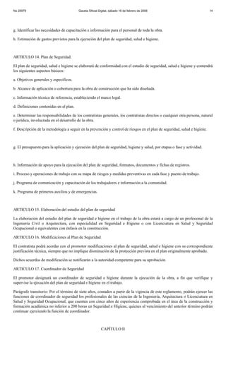 No 25979                                 Gaceta Oficial Digital, sábado 16 de febrero de 2008                               14




g. Identificar las necesidades de capacitación e información para el personal de toda la obra.

h. Estimación de gastos previstos para la ejecución del plan de seguridad, salud e higiene.



ARTICULO 14. Plan de Seguridad.

El plan de seguridad, salud e higiene se elaborará de conformidad con el estudio de seguridad, salud e higiene y contendrá
los siguientes aspectos básicos:

a. Objetivos generales y específicos.

b. Alcance de aplicación o cobertura para la obra de construcción que ha sido diseñada.

c. Información técnica de referencia, estableciendo el marco legal.

d. Definiciones contenidas en el plan.

e. Determinar las responsabilidades de los contratistas generales, los contratistas directos o cualquier otra persona, natural
o jurídica, involucrada en el desarrollo de la obra.

f. Descripción de la metodología a seguir en la prevención y control de riesgos en el plan de seguridad, salud e higiene.



g. El presupuesto para la aplicación y ejecución del plan de seguridad, higiene y salud, por etapas o fase y actividad.



h. Información de apoyo para la ejecución del plan de seguridad, formatos, documentos y fichas de registros.

i. Proceso y operaciones de trabajo con su mapa de riesgos y medidas preventivas en cada fase y puesto de trabajo.

j. Programa de comunicación y capacitación de los trabajadores e información a la comunidad.

k. Programa de primeros auxilios y de emergencias.



ARTICULO 15. Elaboración del estudio del plan de seguridad

La elaboración del estudio del plan de seguridad e higiene en el trabajo de la obra estará a cargo de un profesional de la
Ingeniería Civil o Arquitectura, con especialidad en Seguridad e Higiene o con Licenciatura en Salud y Seguridad
Ocupacional o equivalentes con énfasis en la construcción.

ARTICULO 16. Modificaciones al Plan de Seguridad

El contratista podrá acordar con el promotor modificaciones al plan de seguridad, salud e higiene con su correspondiente
justificación técnica, siempre que no implique disminución de la protección prevista en el plan originalmente aprobado.

Dichos acuerdos de modificación se notificarán a la autoridad competente para su aprobación.

ARTICULO 17. Coordinador de Seguridad

El promotor designará un coordinador de seguridad e higiene durante la ejecución de la obra, a fin que verifique y
supervise la ejecución del plan de seguridad e higiene en el trabajo.

Parágrafo transitorio: Por el término de siete años, contados a partir de la vigencia de este reglamento, podrán ejercer las
funciones de coordinador de seguridad los profesionales de las ciencias de la Ingeniería, Arquitectura o Licenciatura en
Salud y Seguridad Ocupacional, que cuenten con cinco años de experiencia comprobada en el área de la construcción y
formación académica no inferior a 200 horas en Seguridad e Higiene, quienes al vencimiento del anterior término podrán
continuar ejerciendo la función de coordinador.



                                                          CAPÍTULO II
 