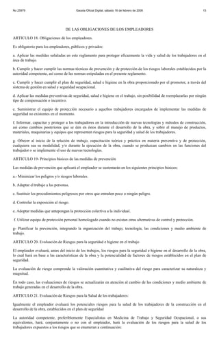 No 25979                                 Gaceta Oficial Digital, sábado 16 de febrero de 2008                             15




                                  DE LAS OBLIGACIONES DE LOS EMPLEADORES

ARTICULO 18. Obligaciones de los empleadores.

Es obligatorio para los empleadores, públicos y privados:

a. Aplicar las medidas señaladas en este reglamento para proteger eficazmente la vida y salud de los trabajadores en el
área de trabajo.

b. Cumplir y hacer cumplir las normas técnicas de prevención y de protección de los riesgos laborales establecidos por la
autoridad competente, así como de las normas estipuladas en el presente reglamento.

c. Cumplir y hacer cumplir el plan de seguridad, salud e higiene en la obra proporcionado por el promotor, a través del
sistema de gestión en salud y seguridad ocupacional.

d. Aplicar las medidas preventivas de seguridad, salud e higiene en el trabajo, sin posibilidad de reemplazarlas por ningún
tipo de compensación o incentivo.

e. Suministrar el equipo de protección necesario a aquellos trabajadores encargados de implementar las medidas de
seguridad no existentes en el momento.

f. Informar, capacitar y proteger a los trabajadores en la introducción de nuevas tecnologías y métodos de construcción,
así como cambios posteriores que se den en éstos durante el desarrollo de la obra, y sobre el manejo de productos,
materiales, maquinarias y equipos que representen riesgos para la seguridad y salud de los trabajadores.

g. Ofrecer al inicio de la relación de trabajo, capacitación teórica y práctica en materia preventiva y de protección,
cualquiera sea su modalidad, y/o durante la ejecución de la obra, cuando se produzcan cambios en las funciones del
trabajador o se implemente el uso de nuevas tecnologías.

ARTICULO 19- Principios básicos de las medidas de prevención

Las medidas de prevención que aplicará el empleador se sustentarán en los siguientes principios básicos:

a.- Minimizar los peligros y/o riesgos laborales.

b. Adaptar el trabajo a las personas.

c. Sustituir los procedimientos peligrosos por otros que entrañen poco o ningún peligro.

d. Controlar la exposición al riesgo.

e. Adoptar medidas que antepongan la protección colectiva a la individual.

f. Utilizar equipo de protección personal homologado cuando no existan otras alternativas de control y protección.

g- Planificar la prevención, integrando la organización del trabajo, tecnología, las condiciones y medio ambiente de
trabajo.

ARTICULO 20. Evaluación de Riesgos para la seguridad e higiene en el trabajo

El empleador evaluará, antes del inicio de los trabajos, los riesgos para la seguridad e higiene en el desarrollo de la obra,
lo cual hará en base a las características de la obra y la potencialidad de factores de riesgos establecidos en el plan de
seguridad.

La evaluación de riesgo comprende la valoración cuantitativa y cualitativa del riesgo para caracterizar su naturaleza y
magnitud.

En todo caso, las evaluaciones de riesgos se actualizarán en atención al cambio de las condiciones y medio ambiente de
trabajo generadas en el desarrollo de la obra.

ARTICULO 21. Evaluación de Riesgos para la Salud de los trabajadores:

Igualmente el empleador evaluará los potenciales riesgos para la salud de los trabajadores de la construcción en el
desarrollo de la obra, establecidos en el plan de seguridad

La autoridad competente, preferiblemente Especialistas en Medicina de Trabajo y Seguridad Ocupacional, o sus
equivalentes, hará, conjuntamente o no con el empleador, hará la evaluación de los riesgos para la salud de los
trabajadores expuestos a los riesgos que se enumeran a continuación:
 