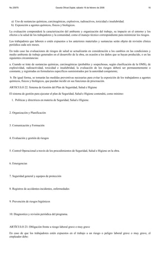 No 25979                               Gaceta Oficial Digital, sábado 16 de febrero de 2008                            16




 a) Uso de sustancias químicas, carcinogénicas, explosivos, radioactivos, toxicidad e insalubridad.
 b) Exposición a agentes químicos, físicos y biológicos.

La evaluación comprenderá la caracterización del ambiente y organización del trabajo, su impacto en el entorno y los
efectos a la salud de los trabajadores y la comunidad, como el manejo técnico correspondiente para minimizar los riesgos.

Los trabajadores que laboren o estén expuestos a los anteriores materiales y sustancias serán objeto de revisión clínica
periódica cada seis meses.

En todo caso las evaluaciones de riesgos de salud se actualizarán en consideración a los cambios en las condiciones y
medio ambiente de trabajo generados en el desarrollo de la obra, en ocasión a los daños que se hayan producido, o en las
siguientes circunstancias:

a. Cuando se trate de sustancias químicas, carcinogénicas (probables y sospechosas, según clasificación de la OMS), de
explosividad, radioactividad, toxicidad e insalubridad, la evaluación de los riesgos deberá ser permanentemente o
constante, y registradas en formularios específicos suministrados por la autoridad competente;

 b. De igual forma, se tomarán las medidas preventivas necesarias para evitar la exposición de los trabajadores a agentes
químicos, físicos y biológicos, que puedan incidir en sus funciones de procreación.

ARTICULO 22. Sistema de Gestión del Plan de Seguridad, Salud e Higiene

El sistema de gestión para ejecutar el plan de Seguridad, Salud e Higiene contendrá, como mínimo:

 1. Políticas y directrices en materia de Seguridad, Salud e Higiene.



2. Organización y Planificación



3. Comunicación y Formación



4. Evaluación y gestión de riesgos



5. Control Operacional a través de los procedimientos de Seguridad, Salud e Higiene en la obra.



6. Emergencias



7. Seguridad general y equipos de protección



8. Registros de accidentes-incidentes, enfermedades



9. Prevención de riesgos higiénicos



10. Diagnostico y revisión periódica del programa.



ARTÍCULO 23. Obligación frente a riesgo laboral grave o muy grave

En caso de que los trabajadores estén expuestos en el trabajo a un riesgo o peligro laboral grave o muy grave, el
empleador debe:
 