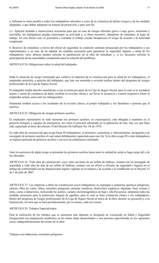 No 25979                                Gaceta Oficial Digital, sábado 16 de febrero de 2008                              17




a. Informar lo antes posible a todos los trabajadores afectados a cerca de la existencia de dichos riesgos y de las medidas
adoptadas, o que deban adoptarse en materia de protección, y para este fin:

a.1. Aplicará medidas e instrucciones necesarias para que en caso de riesgos laborales grave o muy grave, inminente e
inevitable, los trabajadores puedan interrumpir su actividad y, si fuera necesario, abandonar de inmediato el lugar de
trabajo. En este último caso se procederá a reanudar el trabajo cuando desaparezca el riesgo de acuerdo a la autoridad
competente.

b. Resolver de inmediato, a través del oficial de seguridad, la condición anómala denunciada por los trabajadores o sus
representantes, y en caso de no adoptar las medidas necesarias para garantizar la seguridad, higiene y salud de los
trabajadores, estos últimos pueden solicitar la paralización de la obra de inmediato y, si es, necesario solicitar la
participación de las autoridades competentes para la solución del problema.

ARTICULO 24. Obligaciones sobre la salud del trabajador.



Dada la situación de riesgo continuado que conlleva la industria de la construcción para la salud de los trabajadores, el
empleador permitirá, a petición del trabajador, que éste sea sometido a revisión médica dentro del programa de riesgos
profesionales de la Caja de Seguro Social.

El trabajador tendrá derecho anualmente a esta revisión por parte de la Caja de Seguro Social, para lo cual se le extenderá
tarjeta o carnet de constancia de haber recibido la revisión clínica y así llevar la secuencia o control respectivo frente al
empleador actual, como ante los subsiguientes.

Solamente tendrán acceso a los resultados de la revisión clínica, el propio trabajador y los familiares o persona que él
autorice.

ARTICULO 25. Obligación de otorgar primeros auxilios.

El empleador suministrará en todo momento los primeros auxilios; en consecuencia, está obligado a mantener en el
proyecto botiquín y equipos de emergencia, así como el personal adiestrado en la aplicación de éste, una vez que haya
sido capacitado al tenor del artículo 16 del Decreto De Gabinete No. 68 de 1970.

En toda obra de construcción que ocupe hasta 49 trabajadores, el promotor, contratistas y subcontratistas, designarán a un
encargado de primeros auxilios el cual estará debidamente capacitado para este fin. Si la obra ocupa 50 o más trabajadores
se requiere personal de primeros auxilios o servicio de ambulancia contratado.



Ante la ocurrencia de algún riesgo se prestarán los primeros auxilios hasta tanto la entidad de salud se haga cargo del o de
los afectados.

ARTICULO 26. Toda obra de construcción, cuyo valor sea hasta de un millón de balboas, contará con un encargado de
seguridad, y toda obra de más de un millón de balboas, contará con un oficial u oficiales de seguridad e higiene en el
trabajo de conformidad con las disposiciones legales vigentes en la materia y de acuerdo a lo establecido en el Decreto 15
de 3 de julio de 2007.



ARTICULO 27. Las empresas u obras de construcción cuyos trabajadores se expongan a sustancias químicas peligrosas,
asbesto, fibra de vidrio, fibras minerales peligrosas, pinturas metálicas, disolventes orgánicos, alquitrán, brea, resinas y
otros, como a radiaciones, incluyendo las solares, campos electromagnéticos de baja y alta frecuencia, adoptarán todas las
medidas necesarias para la protección integral de aquéllos, para lo cual se hará evaluación clínica a los trabajadores,
dentro del programa de riesgos profesionales de la Caja de Seguro Social al inicio de la obra, durante su ejecución y a su
finalización, revisión que se hará periódicamente, por lo menos, cada seis meses.

ARTICULO 28. Trabajos Especializados

Para la realización de los trabajos que se enumeran más adelante se designará un Licenciado en Salud y Seguridad
Ocupacional con preparación académica en los temas abajo desarrollados o una persona especializada en los siguientes
casos, independientemente del monto de la obra:



Trabajos con radiaciones ionizantes peligrosas
 